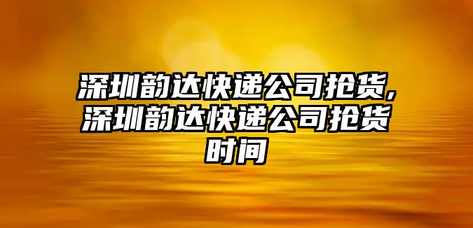 深圳韻達快遞公司搶貨,深圳韻達快遞公司搶貨時間