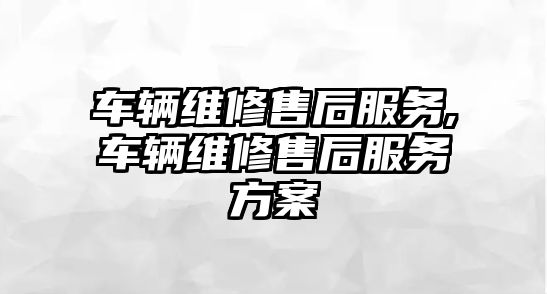 車輛維修售后服務(wù),車輛維修售后服務(wù)方案