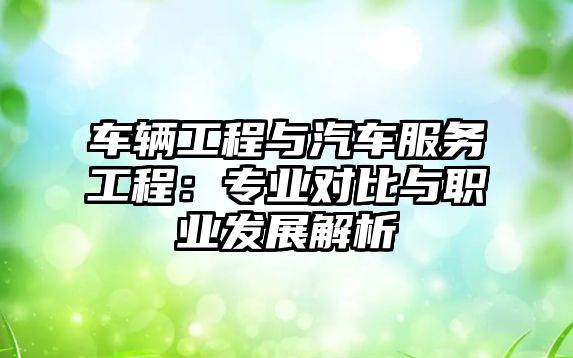 車輛工程與汽車服務(wù)工程：專業(yè)對(duì)比與職業(yè)發(fā)展解析