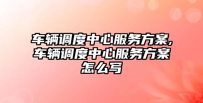 車輛調度中心服務方案,車輛調度中心服務方案怎么寫