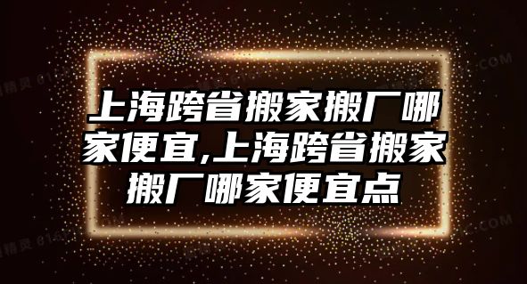 上海跨省搬家搬廠哪家便宜,上海跨省搬家搬廠哪家便宜點