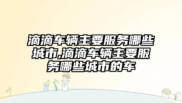 滴滴車輛主要服務哪些城市,滴滴車輛主要服務哪些城市的車