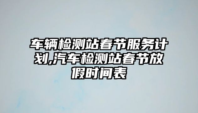 車輛檢測站春節服務計劃,汽車檢測站春節放假時間表