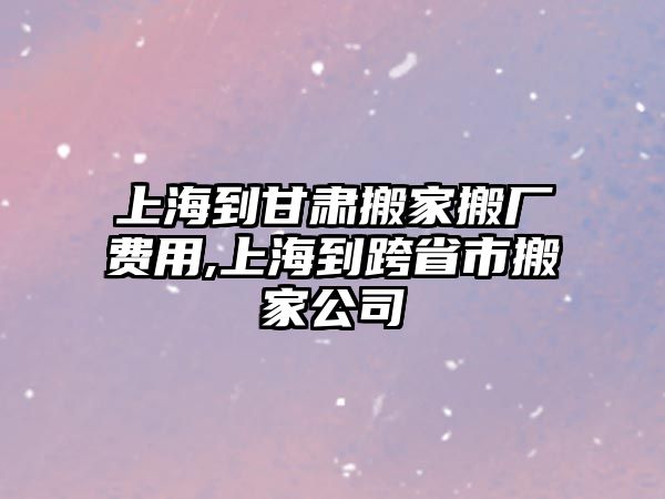 上海到甘肅搬家搬廠費用,上海到跨省市搬家公司