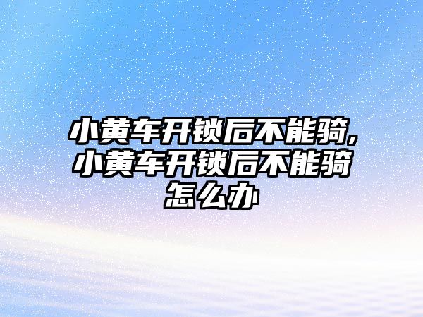 小黃車開鎖后不能騎,小黃車開鎖后不能騎怎么辦