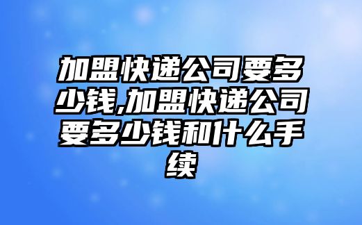 加盟快遞公司要多少錢,加盟快遞公司要多少錢和什么手續