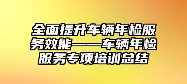 全面提升車輛年檢服務效能——車輛年檢服務專項培訓總結