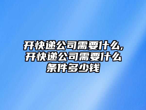 開快遞公司需要什么,開快遞公司需要什么條件多少錢