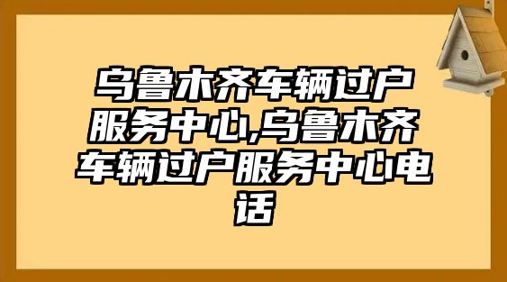 烏魯木齊車輛過戶服務中心,烏魯木齊車輛過戶服務中心電話