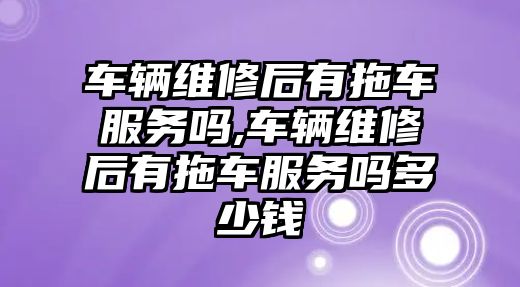 車輛維修后有拖車服務嗎,車輛維修后有拖車服務嗎多少錢