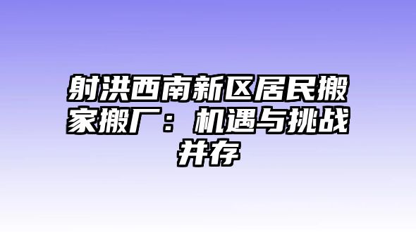 射洪西南新區(qū)居民搬家搬廠：機遇與挑戰(zhàn)并存