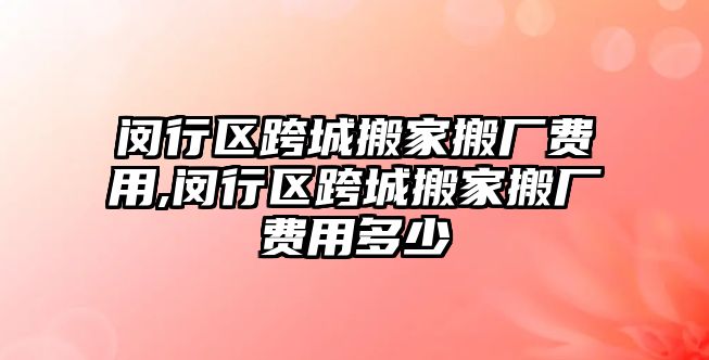 閔行區跨城搬家搬廠費用,閔行區跨城搬家搬廠費用多少