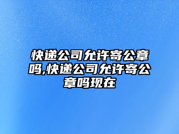 快遞公司允許寄公章嗎,快遞公司允許寄公章嗎現在