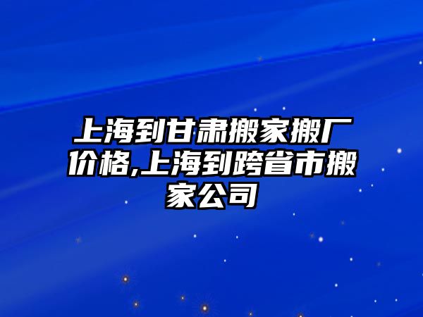 上海到甘肅搬家搬廠價格,上海到跨省市搬家公司