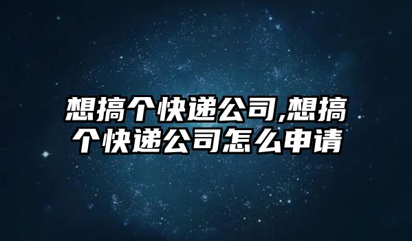 想搞個快遞公司,想搞個快遞公司怎么申請