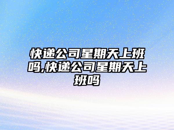 快遞公司星期天上班嗎,快遞公司星期天上班嗎