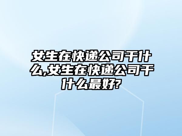 女生在快遞公司干什么,女生在快遞公司干什么最好?