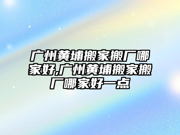 廣州黃埔搬家搬廠哪家好,廣州黃埔搬家搬廠哪家好一點