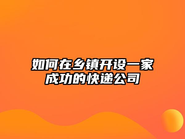 如何在鄉(xiāng)鎮(zhèn)開設一家成功的快遞公司