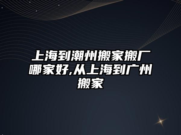 上海到潮州搬家搬廠哪家好,從上海到廣州搬家