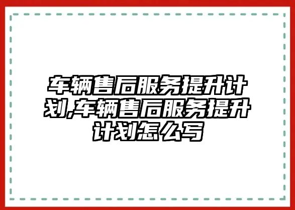 車輛售后服務提升計劃,車輛售后服務提升計劃怎么寫