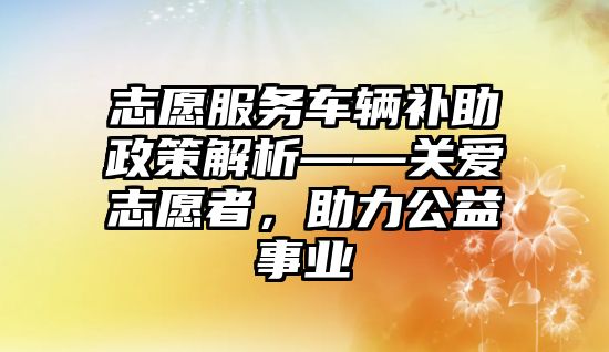 志愿服務車輛補助政策解析——關愛志愿者，助力公益事業(yè)