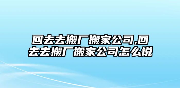 回去去搬廠搬家公司,回去去搬廠搬家公司怎么說