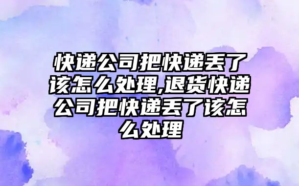 快遞公司把快遞丟了該怎么處理,退貨快遞公司把快遞丟了該怎么處理