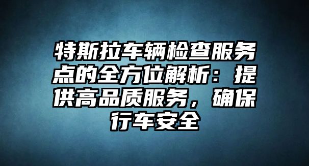 特斯拉車輛檢查服務點的全方位解析：提供高品質服務，確保行車安全