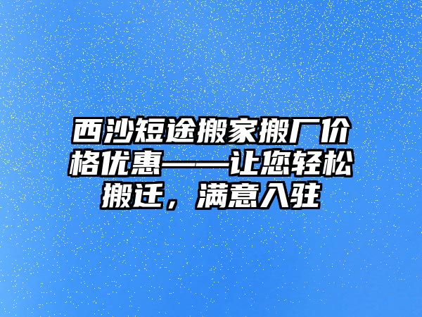 西沙短途搬家搬廠價格優惠——讓您輕松搬遷，滿意入駐