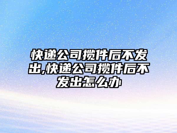 快遞公司攬件后不發(fā)出,快遞公司攬件后不發(fā)出怎么辦