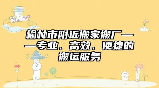 榆林市附近搬家搬廠——專業、高效、便捷的搬運服務