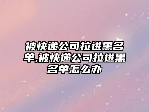 被快遞公司拉進黑名單,被快遞公司拉進黑名單怎么辦