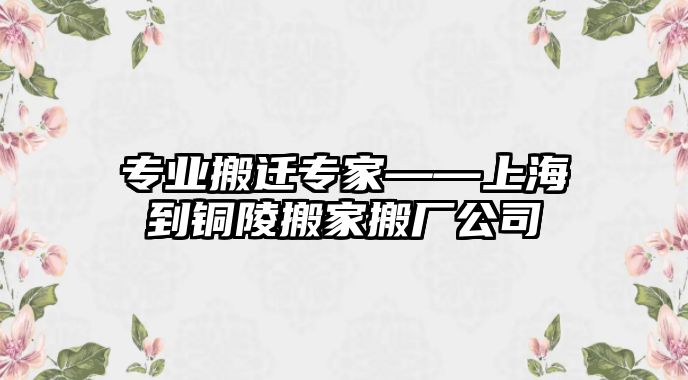 專業搬遷專家——上海到銅陵搬家搬廠公司