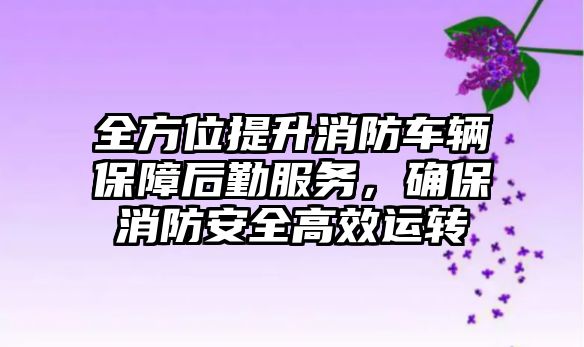 全方位提升消防車輛保障后勤服務，確保消防安全高效運轉