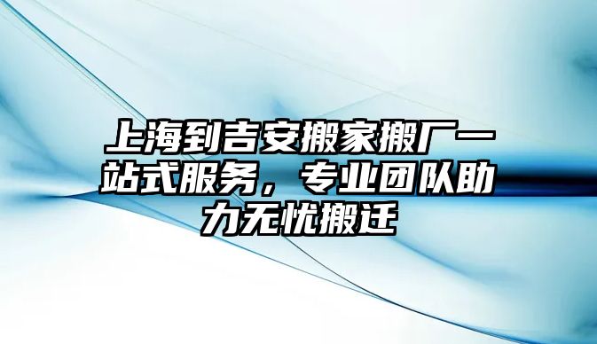 上海到吉安搬家搬廠一站式服務，專業團隊助力無憂搬遷