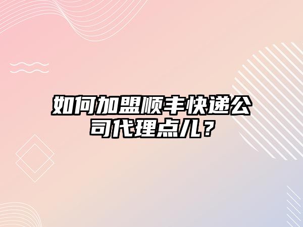 如何加盟順豐快遞公司代理點兒？