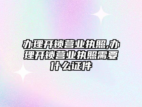 辦理開鎖營業執照,辦理開鎖營業執照需要什么證件