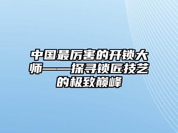 中國最厲害的開鎖大師——探尋鎖匠技藝的極致巔峰