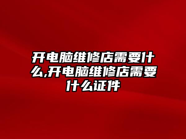 開電腦維修店需要什么,開電腦維修店需要什么證件