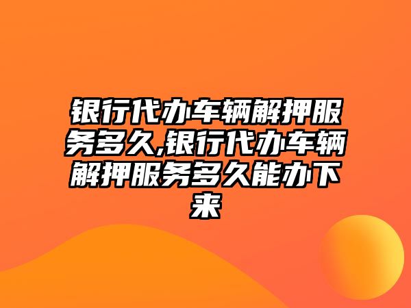 銀行代辦車輛解押服務多久,銀行代辦車輛解押服務多久能辦下來