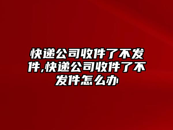 快遞公司收件了不發件,快遞公司收件了不發件怎么辦