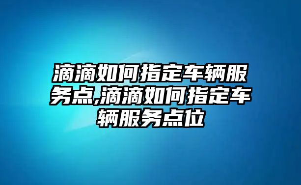 滴滴如何指定車輛服務點,滴滴如何指定車輛服務點位