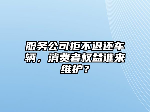 服務公司拒不退還車輛，消費者權益誰來維護？