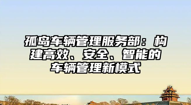 孤島車輛管理服務部：構建高效、安全、智能的車輛管理新模式