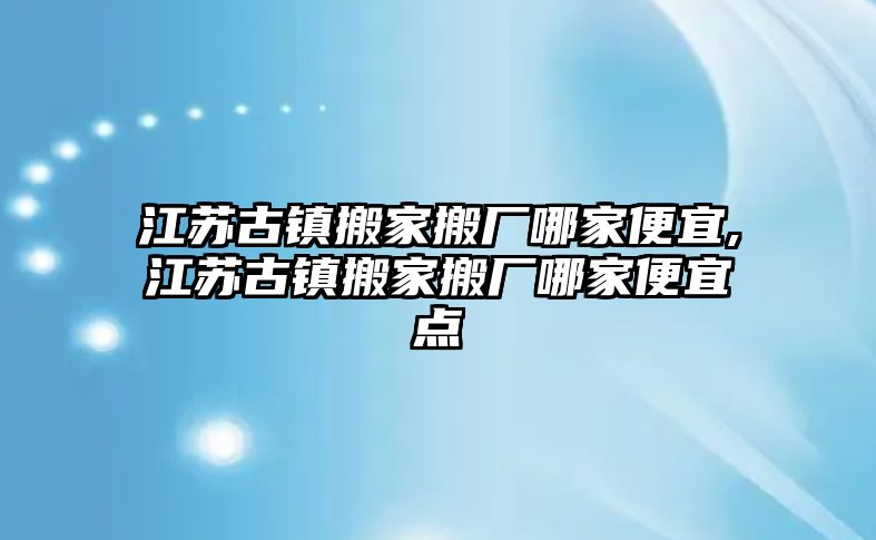 江蘇古鎮(zhèn)搬家搬廠哪家便宜,江蘇古鎮(zhèn)搬家搬廠哪家便宜點