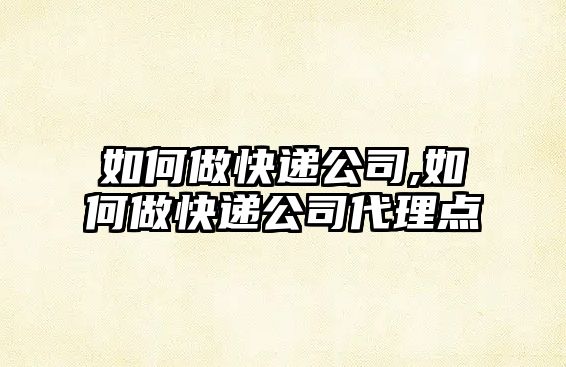 如何做快遞公司,如何做快遞公司代理點