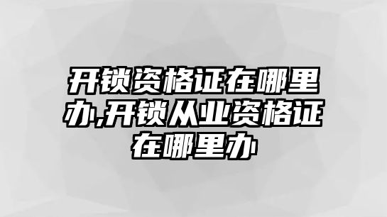 開鎖資格證在哪里辦,開鎖從業資格證在哪里辦