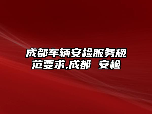 成都車輛安檢服務規范要求,成都 安檢