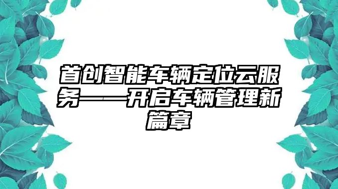 首創智能車輛定位云服務——開啟車輛管理新篇章